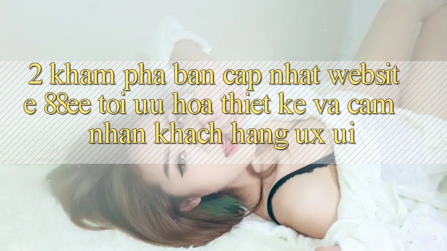 2. Khám Phá Bản Cập Nhật Website 88ee: Tối Ưu Hóa Thiết kế Và Cảm nhận Khách hàng (UX/UI)