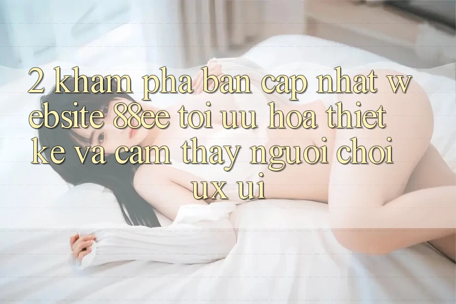 2. Khám Phá Bản Cập Nhật Website 88ee: Tối Ưu Hóa Thiết kế Và Cảm thấy Người chơi (UX/UI)