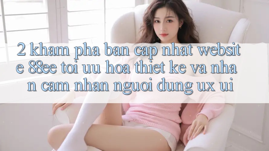2. Khám Phá Bản Cập Nhật Website 88ee: Tối Ưu Hóa Thiết kế Và Nhận cảm nhận Người Dùng (UX/UI)