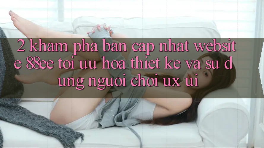 2. Khám Phá Bản Cập Nhật Website 88ee: Tối Ưu Hóa Thiết kế Và Sử dụng Người chơi (UX/UI)