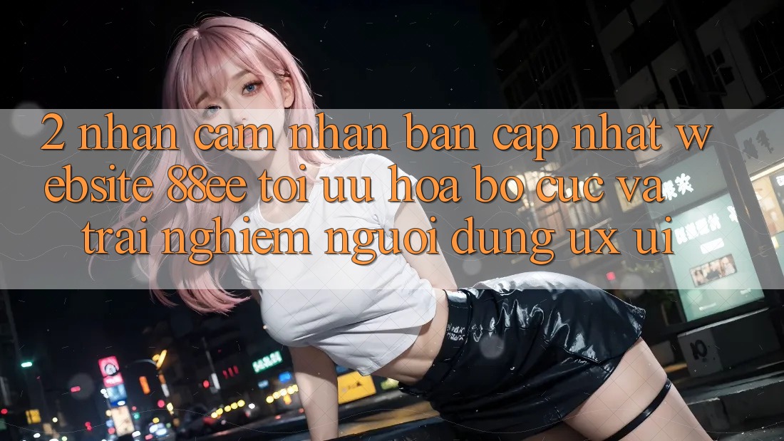 2. Nhận cảm nhận Bản Cập Nhật Website 88ee: Tối Ưu Hóa Bố cục Và Trải Nghiệm Người Dùng (UX/UI)