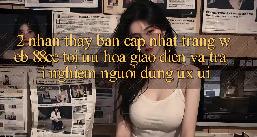 2. Nhận thấy Bản Cập Nhật Trang web 88ee: Tối Ưu Hóa Giao Diện Và Trải Nghiệm Người Dùng (UX/UI)