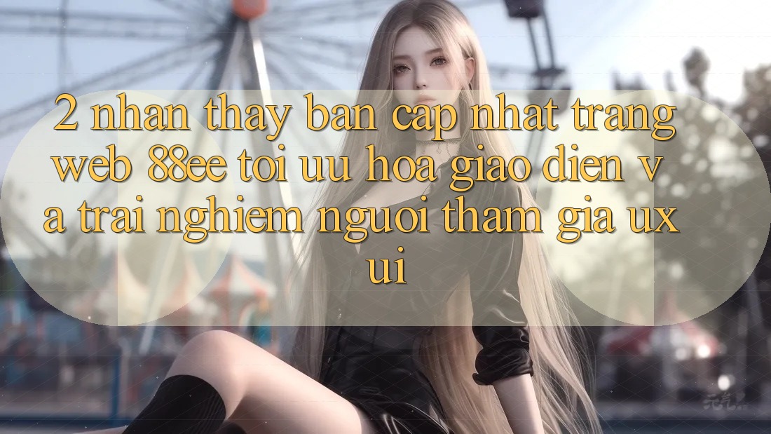 2. Nhận thấy Bản Cập Nhật Trang web 88ee: Tối Ưu Hóa Giao Diện Và Trải nghiệm Người tham gia (UX/UI)
