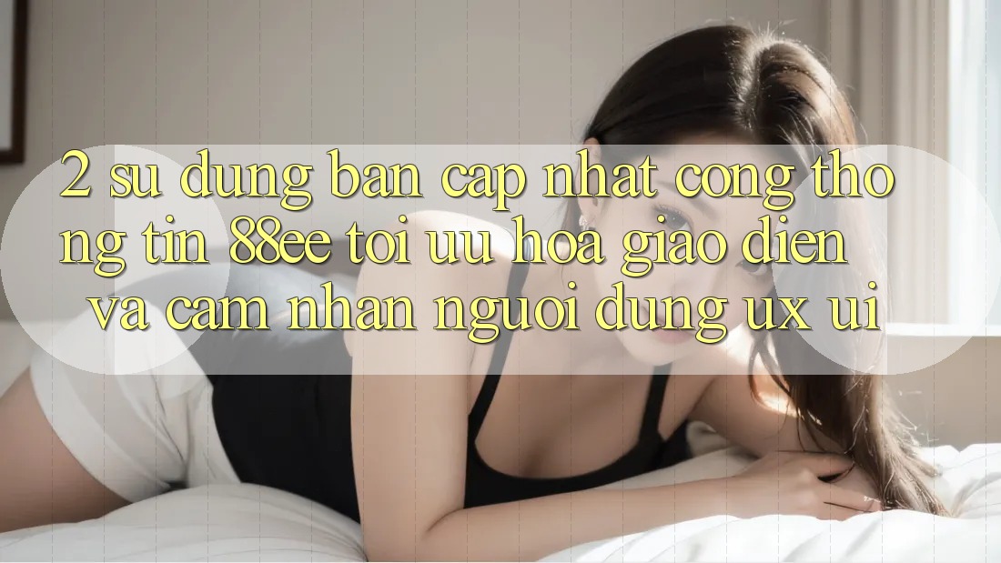 2. Sử dụng Bản Cập Nhật Cổng thông tin 88ee: Tối Ưu Hóa Giao Diện Và Cảm nhận Người Dùng (UX/UI)