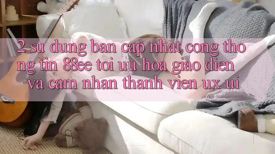 2. Sử dụng Bản Cập Nhật Cổng thông tin 88ee: Tối Ưu Hóa Giao Diện Và Cảm nhận Thành viên (UX/UI)