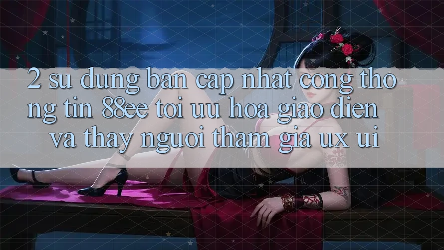 2. Sử dụng Bản Cập Nhật Cổng thông tin 88ee: Tối Ưu Hóa Giao Diện Và Thấy Người tham gia (UX/UI)