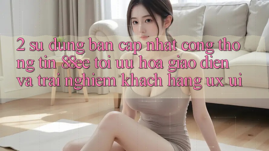 2. Sử dụng Bản Cập Nhật Cổng thông tin 88ee: Tối Ưu Hóa Giao Diện Và Trải Nghiệm Khách hàng (UX/UI)