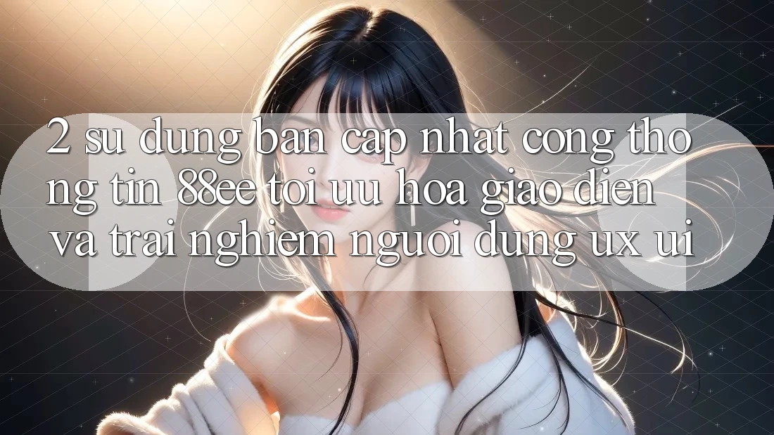 2. Sử dụng Bản Cập Nhật Cổng thông tin 88ee: Tối Ưu Hóa Giao Diện Và Trải Nghiệm Người Dùng (UX/UI)