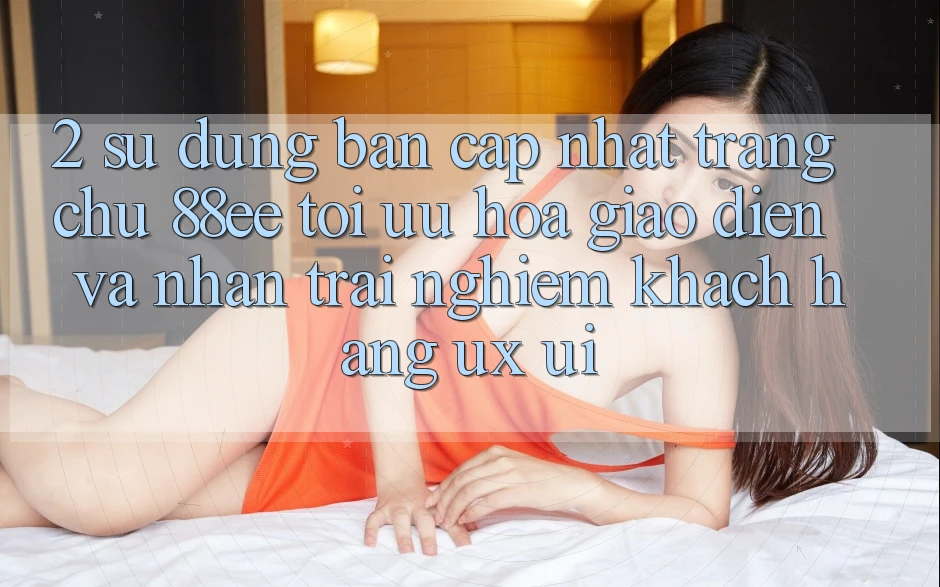 2. Sử dụng Bản Cập Nhật Trang chủ 88ee: Tối Ưu Hóa Giao Diện Và Nhận trải nghiệm Khách hàng (UX/UI)