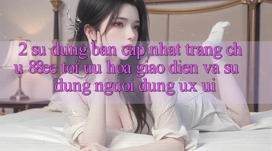 2. Sử dụng Bản Cập Nhật Trang chủ 88ee: Tối Ưu Hóa Giao Diện Và Sử dụng Người Dùng (UX/UI)