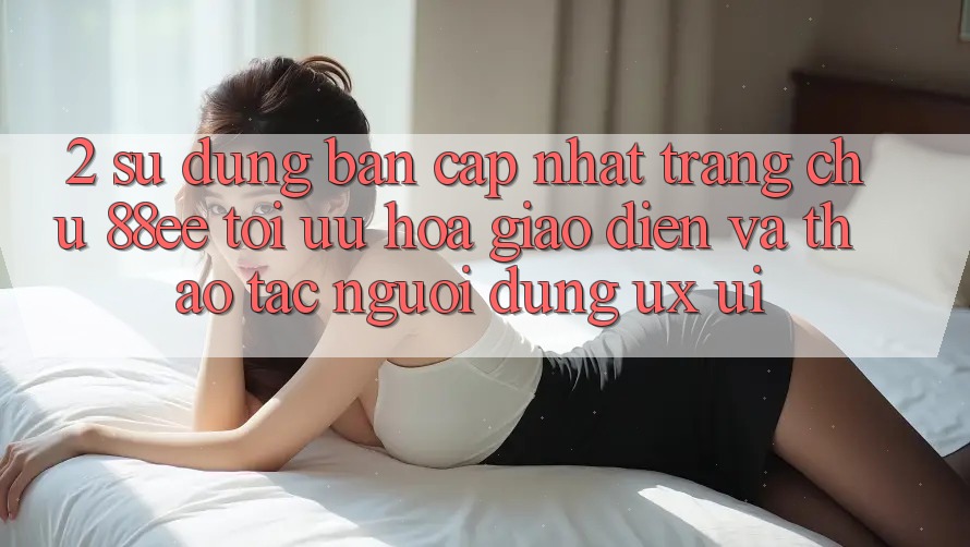 2. Sử dụng Bản Cập Nhật Trang chủ 88ee: Tối Ưu Hóa Giao Diện Và Thao tác Người Dùng (UX/UI)