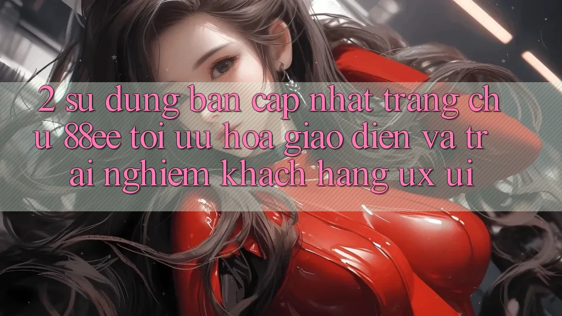 2. Sử dụng Bản Cập Nhật Trang chủ 88ee: Tối Ưu Hóa Giao Diện Và Trải Nghiệm Khách hàng (UX/UI)