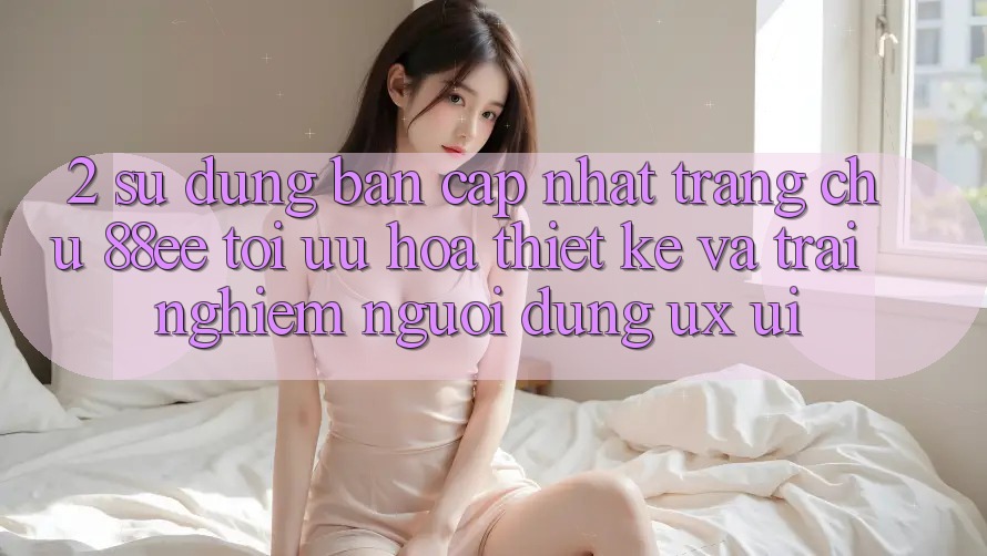 2. Sử dụng Bản Cập Nhật Trang chủ 88ee: Tối Ưu Hóa Thiết kế Và Trải Nghiệm Người Dùng (UX/UI) 2. Sử dụng Bản Cập Nhật Trang chủ 88ee: Tối Ưu Hóa Thiết kế Và Trải Nghiệm Người Dùng (UX/UI)