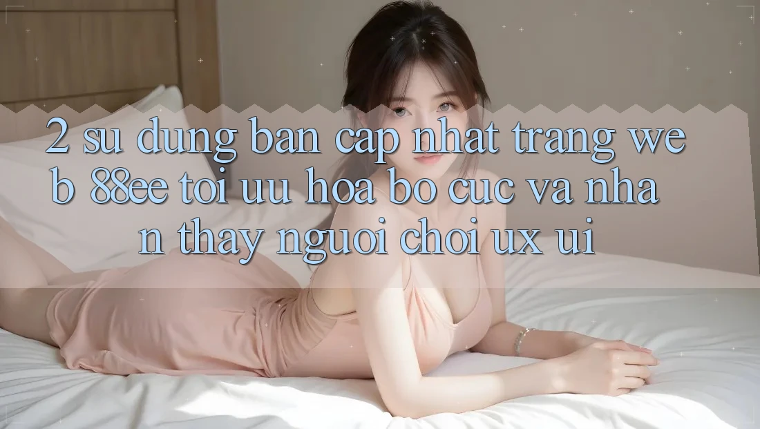 2. Sử dụng Bản Cập Nhật Trang web 88ee: Tối Ưu Hóa Bố cục Và Nhận thấy Người chơi (UX/UI)