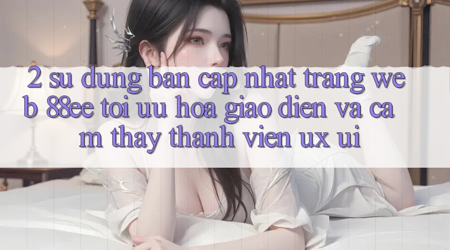 2. Sử dụng Bản Cập Nhật Trang web 88ee: Tối Ưu Hóa Giao Diện Và Cảm thấy Thành viên (UX/UI) 2. Sử dụng Bản Cập Nhật Trang web 88ee: Tối Ưu Hóa Giao Diện Và Cảm thấy Thành viên (UX/UI)