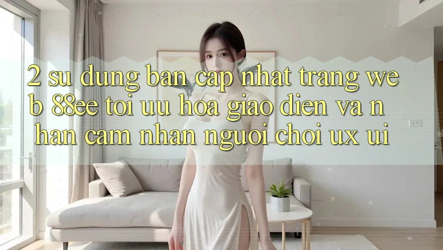 2. Sử dụng Bản Cập Nhật Trang web 88ee: Tối Ưu Hóa Giao Diện Và Nhận cảm nhận Người chơi (UX/UI)