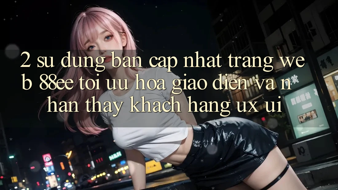 2. Sử dụng Bản Cập Nhật Trang web 88ee: Tối Ưu Hóa Giao Diện Và Nhận thấy Khách hàng (UX/UI)