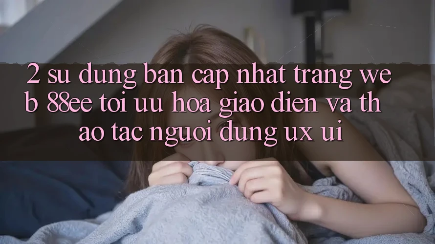2. Sử dụng Bản Cập Nhật Trang web 88ee: Tối Ưu Hóa Giao Diện Và Thao tác Người Dùng (UX/UI)