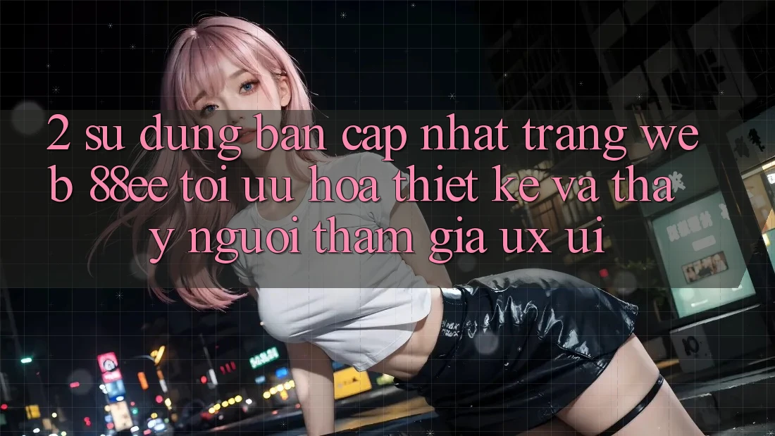 2. Sử dụng Bản Cập Nhật Trang web 88ee: Tối Ưu Hóa Thiết kế Và Thấy Người tham gia (UX/UI)