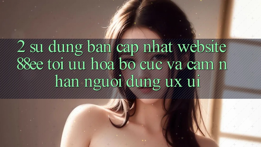 2. Sử dụng Bản Cập Nhật Website 88ee: Tối Ưu Hóa Bố cục Và Cảm nhận Người dùng (UX/UI)