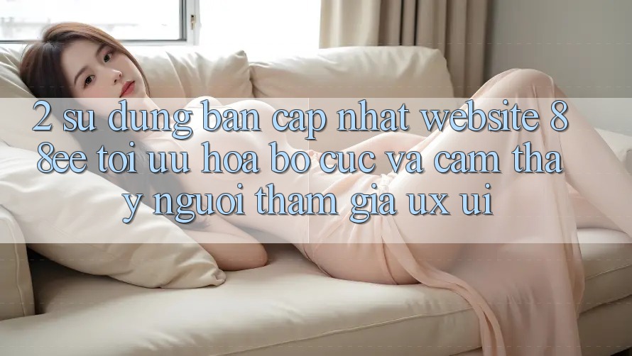 2. Sử dụng Bản Cập Nhật Website 88ee: Tối Ưu Hóa Bố cục Và Cảm thấy Người tham gia (UX/UI)