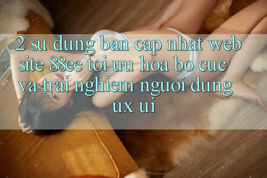 2. Sử dụng Bản Cập Nhật Website 88ee: Tối Ưu Hóa Bố cục Và Trải Nghiệm Người Dùng (UX/UI) 2. Sử dụng Bản Cập Nhật Website 88ee: Tối Ưu Hóa Bố cục Và Trải Nghiệm Người Dùng (UX/UI)