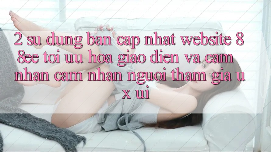2. Sử dụng Bản Cập Nhật Website 88ee: Tối Ưu Hóa Giao Diện Và Cảm nhận cảm nhận Người tham gia (UX/UI) 2. Sử dụng Bản Cập Nhật Website 88ee: Tối Ưu Hóa Giao Diện Và Cảm nhận cảm nhận Người tham gia (UX/UI)