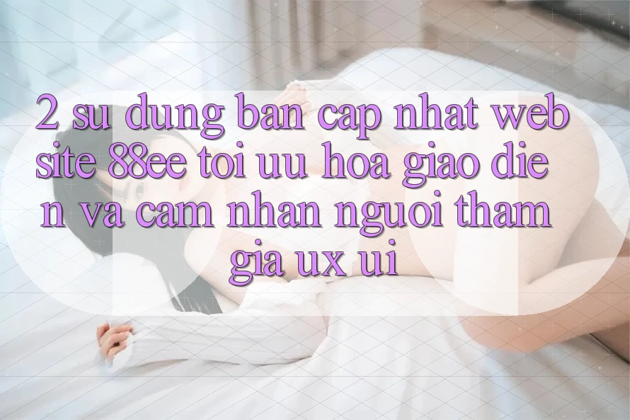 2. Sử dụng Bản Cập Nhật Website 88ee: Tối Ưu Hóa Giao Diện Và Cảm nhận Người tham gia (UX/UI)