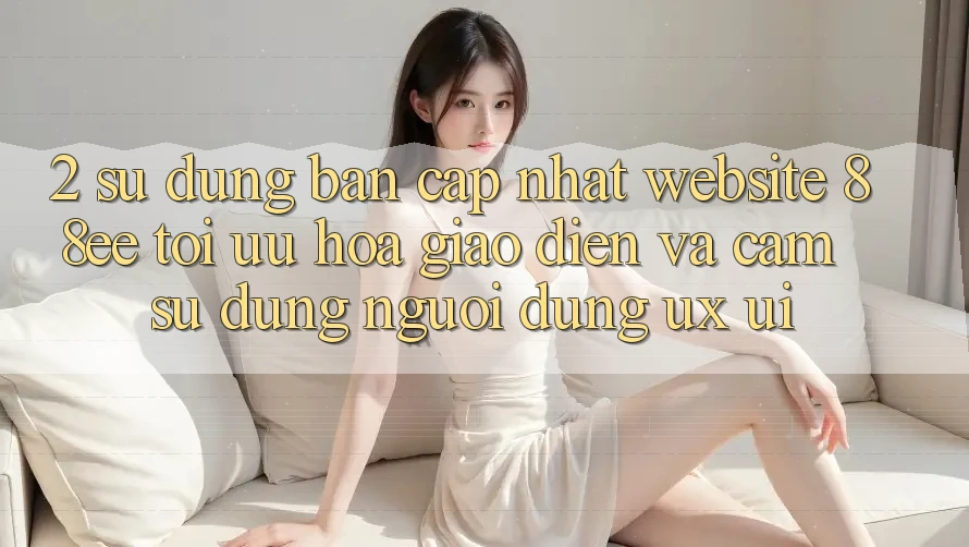 2. Sử dụng Bản Cập Nhật Website 88ee: Tối Ưu Hóa Giao Diện Và Cảm sử dụng Người Dùng (UX/UI)