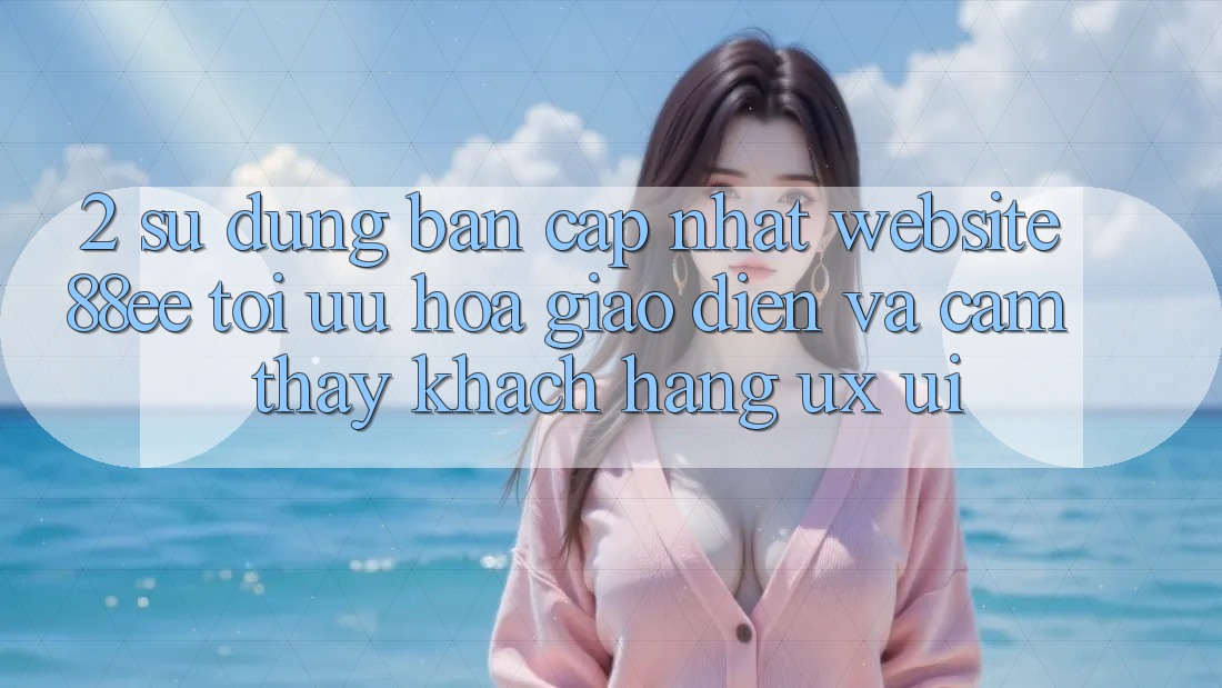 2. Sử dụng Bản Cập Nhật Website 88ee: Tối Ưu Hóa Giao Diện Và Cảm thấy Khách hàng (UX/UI)