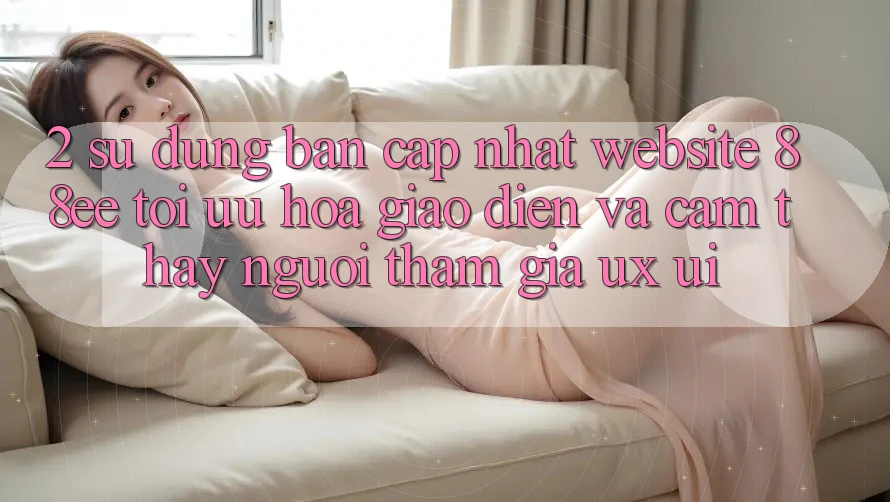 2. Sử dụng Bản Cập Nhật Website 88ee: Tối Ưu Hóa Giao diện Và Cảm thấy Người tham gia (UX/UI)