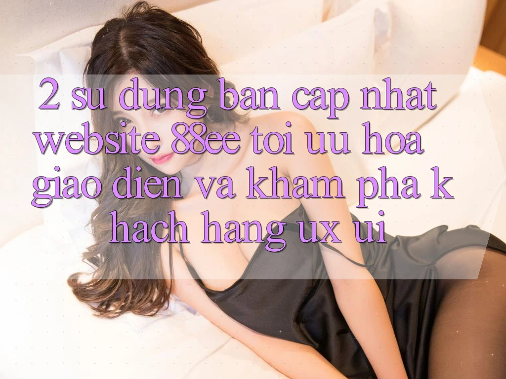 2. Sử dụng Bản Cập Nhật Website 88ee: Tối Ưu Hóa Giao Diện Và Khám phá Khách hàng (UX/UI) 2. Sử dụng Bản Cập Nhật Website 88ee: Tối Ưu Hóa Giao Diện Và Khám phá Khách hàng (UX/UI)