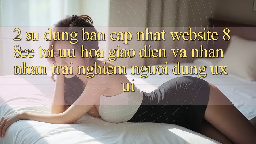 2. Sử dụng Bản Cập Nhật Website 88ee: Tối Ưu Hóa Giao Diện Và Nhận nhận trải nghiệm Người Dùng (UX/UI)