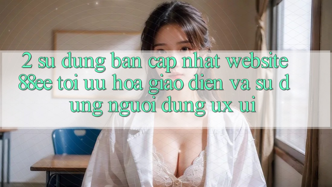 2. Sử dụng Bản Cập Nhật Website 88ee: Tối Ưu Hóa Giao Diện Và Sử dụng Người Dùng (UX/UI)