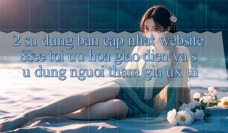 2. Sử dụng Bản Cập Nhật Website 88ee: Tối Ưu Hóa Giao Diện Và Sử dụng Người tham gia (UX/UI)