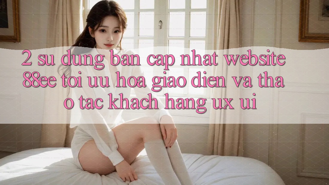 2. Sử dụng Bản Cập Nhật Website 88ee: Tối Ưu Hóa Giao Diện Và Thao tác Khách hàng (UX/UI) 2. Sử dụng Bản Cập Nhật Website 88ee: Tối Ưu Hóa Giao Diện Và Thao tác Khách hàng (UX/UI)
