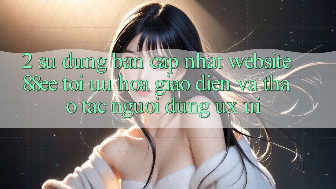 2. Sử dụng Bản Cập Nhật Website 88ee: Tối Ưu Hóa Giao Diện Và Thao tác Người Dùng (UX/UI)
