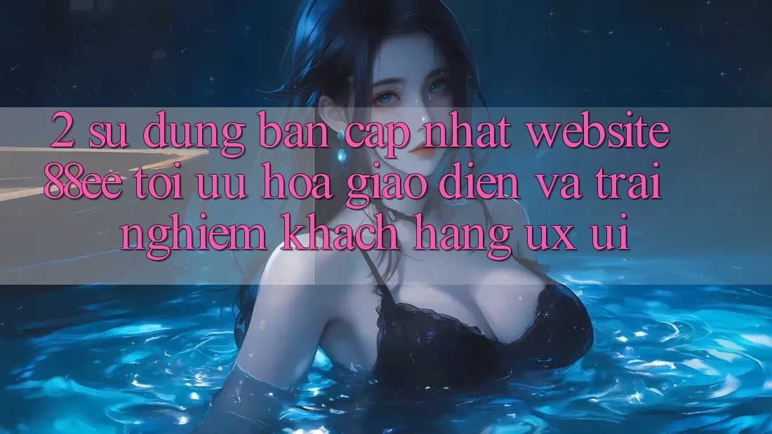 2. Sử dụng Bản Cập Nhật Website 88ee: Tối Ưu Hóa Giao Diện Và Trải Nghiệm Khách hàng (UX/UI)