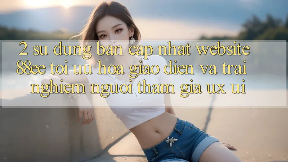 2. Sử dụng Bản Cập Nhật Website 88ee: Tối Ưu Hóa Giao Diện Và Trải Nghiệm Người tham gia (UX/UI)