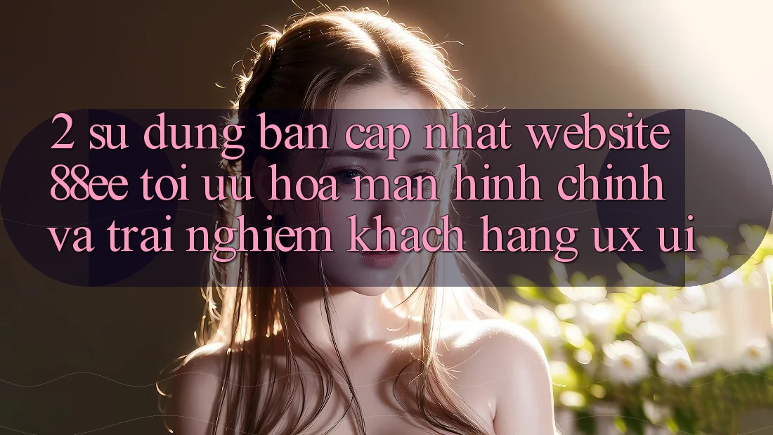 2. Sử dụng Bản Cập Nhật Website 88ee: Tối Ưu Hóa Màn hình chính Và Trải Nghiệm Khách hàng (UX/UI)