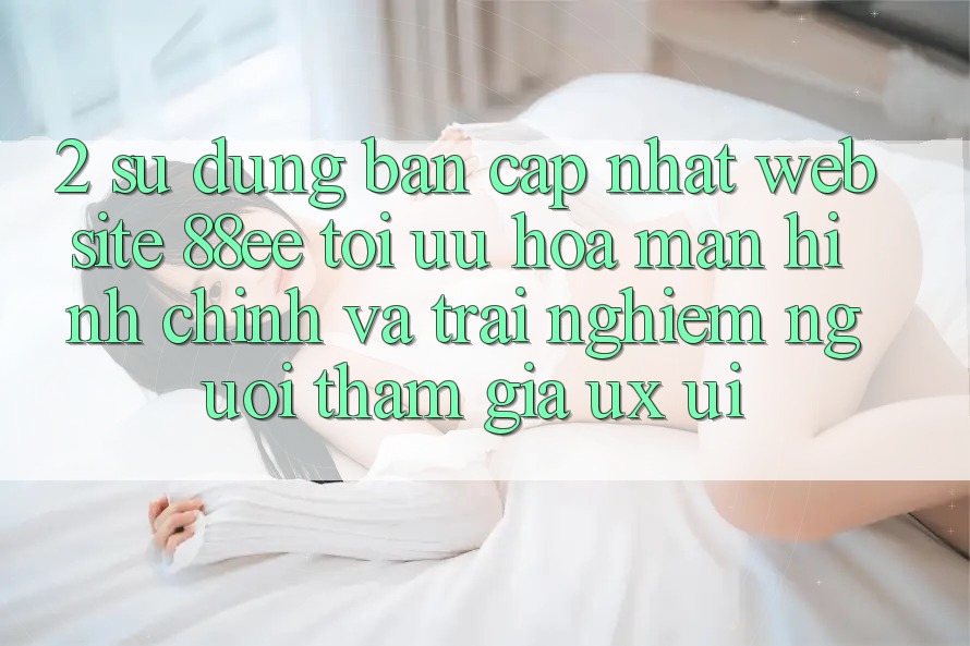 2. Sử dụng Bản Cập Nhật Website 88ee: Tối Ưu Hóa Màn hình chính Và Trải Nghiệm Người tham gia (UX/UI)