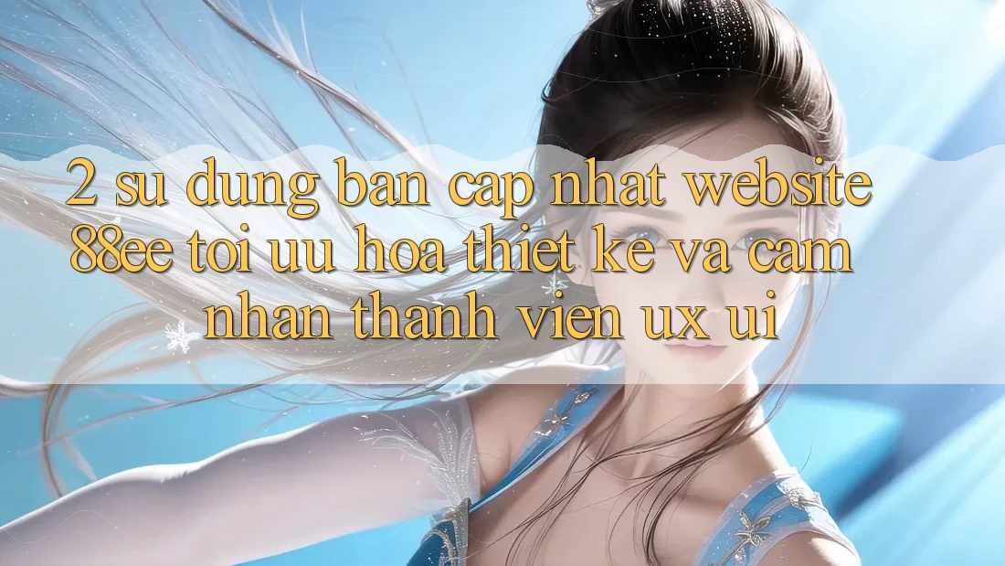 2. Sử dụng Bản Cập Nhật Website 88ee: Tối Ưu Hóa Thiết kế Và Cảm nhận Thành viên (UX/UI)
