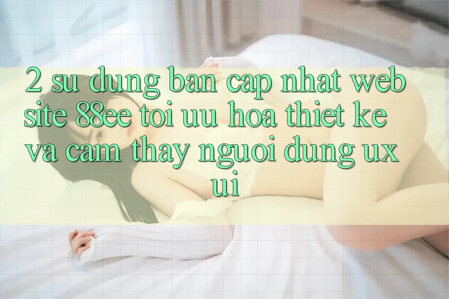 2. Sử dụng Bản Cập Nhật Website 88ee: Tối Ưu Hóa Thiết kế Và Cảm thấy Người Dùng (UX/UI)