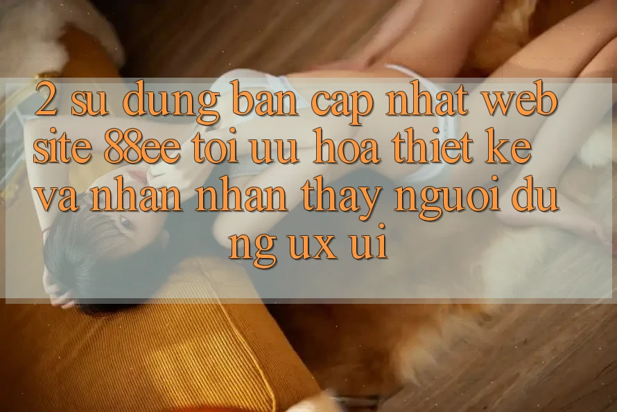 2. Sử dụng Bản Cập Nhật Website 88ee: Tối Ưu Hóa Thiết kế Và Nhận nhận thấy Người Dùng (UX/UI)