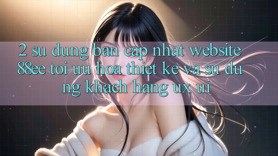 2. Sử dụng Bản Cập Nhật Website 88ee: Tối Ưu Hóa Thiết kế Và Sử dụng Khách hàng (UX/UI)