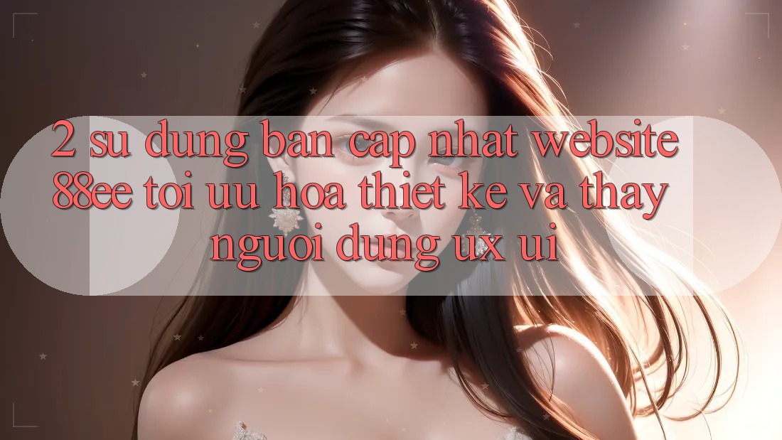 2. Sử dụng Bản Cập Nhật Website 88ee: Tối Ưu Hóa Thiết kế Và Thấy Người Dùng (UX/UI)