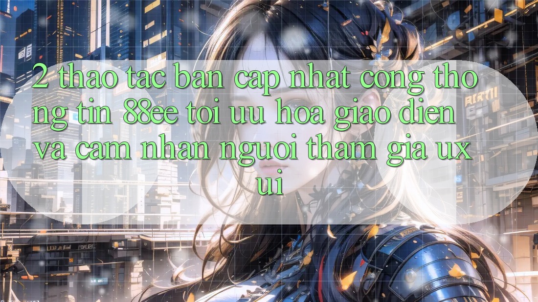 2. Thao tác Bản Cập Nhật Cổng thông tin 88ee: Tối Ưu Hóa Giao Diện Và Cảm nhận Người tham gia (UX/UI)