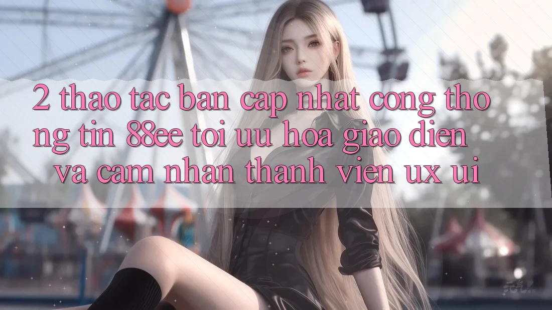 2. Thao tác Bản Cập Nhật Cổng thông tin 88ee: Tối Ưu Hóa Giao Diện Và Cảm nhận Thành viên (UX/UI)