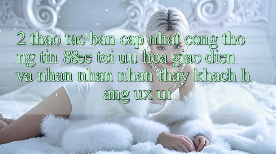 2. Thao tác Bản Cập Nhật Cổng thông tin 88ee: Tối Ưu Hóa Giao Diện Và Nhận nhận nhận thấy Khách hàng (UX/UI)
