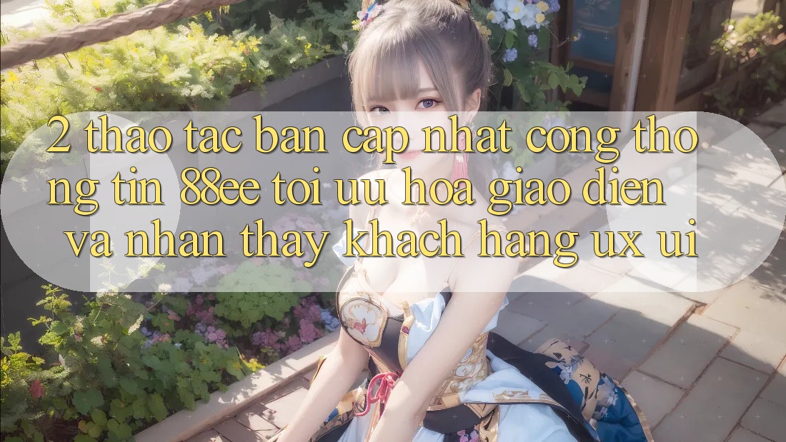 2. Thao tác Bản Cập Nhật Cổng thông tin 88ee: Tối Ưu Hóa Giao Diện Và Nhận thấy Khách hàng (UX/UI)